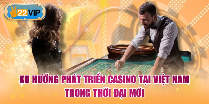 Xu Hướng Phát Triển Casino Tại Việt Nam Trong Thời Đại Mới